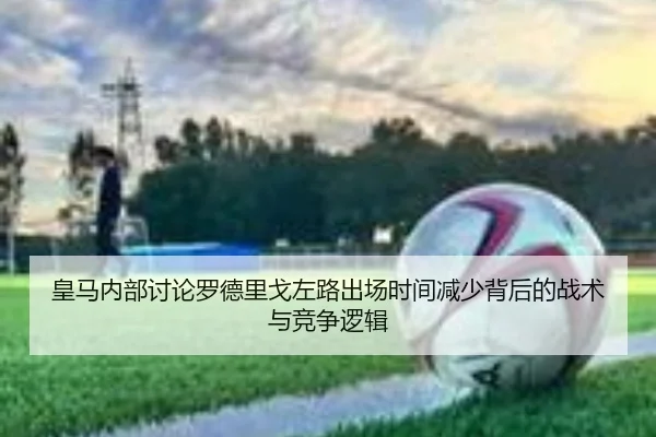 皇马内部讨论罗德里戈左路出场时间减少背后的战术与竞争逻辑