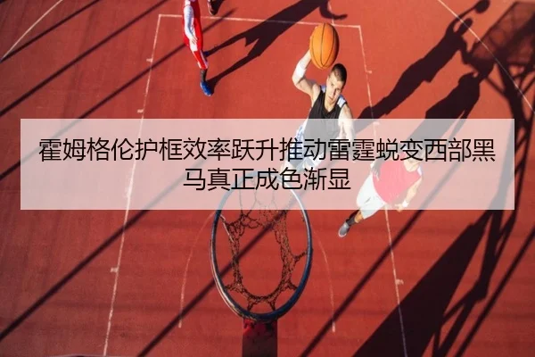 霍姆格伦护框效率跃升推动雷霆蜕变西部黑马真正成色渐显
